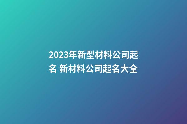 2023年新型材料公司起名 新材料公司起名大全-第1张-公司起名-玄机派